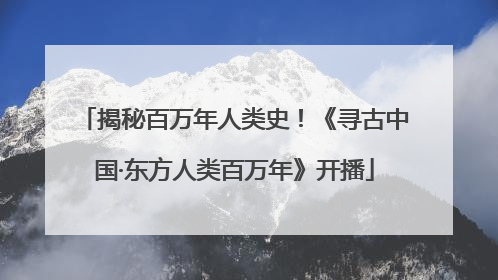 揭秘百万年人类史！《寻古中国·东方人类百万年》开播