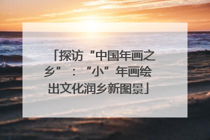 探访“中国年画之乡”：“小”年画绘出文化润乡新图景