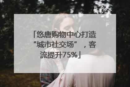 悠唐购物中心打造“城市社交场”，客流提升75%