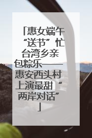 惠女端午“送节”忙 台湾乡亲包粽乐——惠安西头村上演最甜“两岸对话”