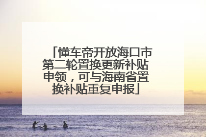 懂车帝开放海口市第二轮置换更新补贴申领，可与海南省置换补贴重复申报