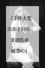 手作大集市亲子同乐 非遗传承暖邻心