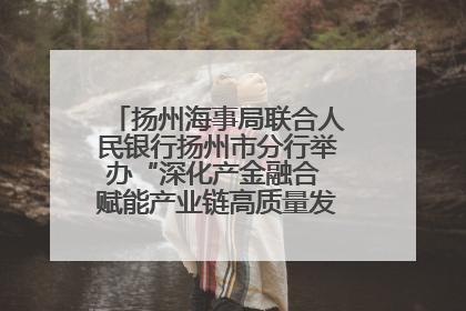 扬州海事局联合人民银行扬州市分行举办“深化产金融合 赋能产业链高质量发展”共建联学活动