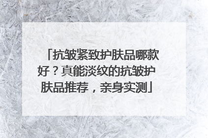 抗皱紧致护肤品哪款好？真能淡纹的抗皱护肤品推荐，亲身实测