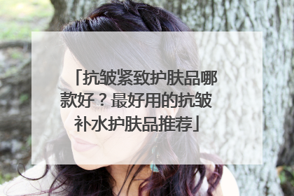 抗皱紧致护肤品哪款好？最好用的抗皱补水护肤品推荐
