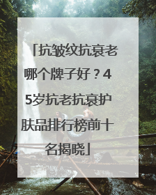 抗皱纹抗衰老哪个牌子好？45岁抗老抗衰护肤品排行榜前十名揭晓