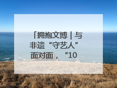 拥抱文博｜与非遗“守艺人”面对面，“10后”把老手艺玩出“潮”花样