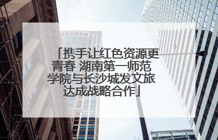 携手让红色资源更青春 湖南第一师范学院与长沙城发文旅达成战略合作