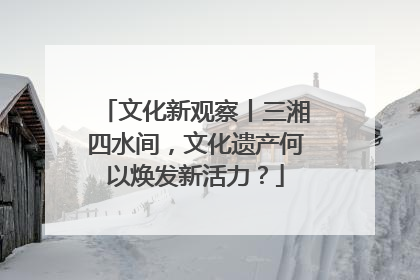 文化新观察丨三湘四水间，文化遗产何以焕发新活力？