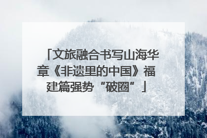 文旅融合书写山海华章《非遗里的中国》福建篇强势“破圈”