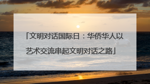 文明对话国际日：华侨华人以艺术交流串起文明对话之路