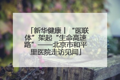 新华健康丨“医联体”架起“生命高速路”——北京市和平里医院走访见闻
