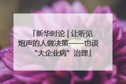 新华时论 | 让听见炮声的人做决策——也谈“大企业病”治理