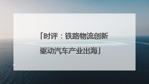 时评：铁路物流创新驱动汽车产业出海