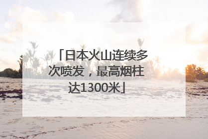 日本火山连续多次喷发，最高烟柱达1300米