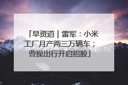 早资道｜雷军：小米工厂月产两三万辆车；曹操出行开启招股
