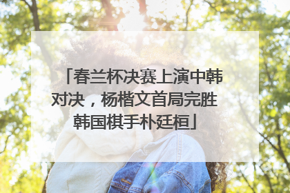 春兰杯决赛上演中韩对决，杨楷文首局完胜韩国棋手朴廷桓