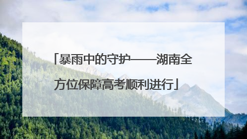 暴雨中的守护——湖南全方位保障高考顺利进行