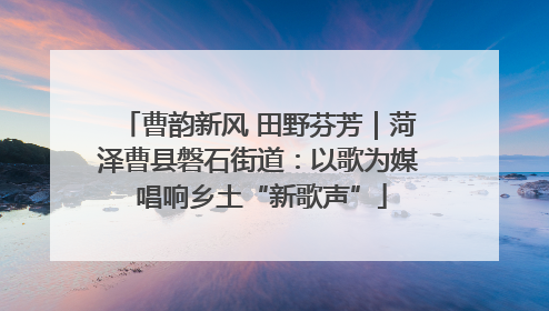 曹韵新风 田野芬芳｜菏泽曹县磐石街道：以歌为媒 唱响乡土“新歌声”