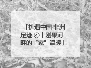 机遇中国·非洲足迹 ④丨刚果河畔的“家”温暖