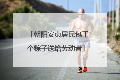 朝阳安贞居民包千个粽子送给劳动者