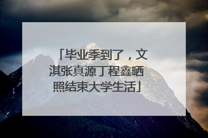毕业季到了，文淇张真源丁程鑫晒照结束大学生活