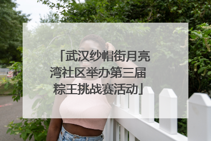 武汉纱帽街月亮湾社区举办第三届粽王挑战赛活动