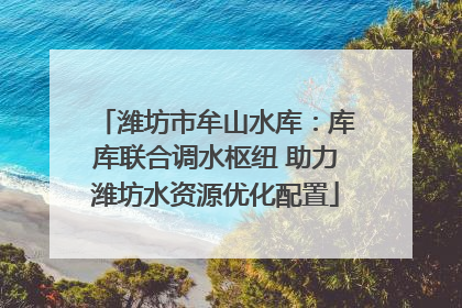 潍坊市牟山水库：库库联合调水枢纽 助力潍坊水资源优化配置