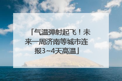 气温弹射起飞！未来一周济南等城市连报3~4天高温