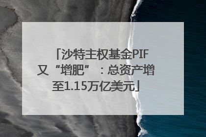 沙特主权基金PIF又“增肥”：总资产增至1.15万亿美元