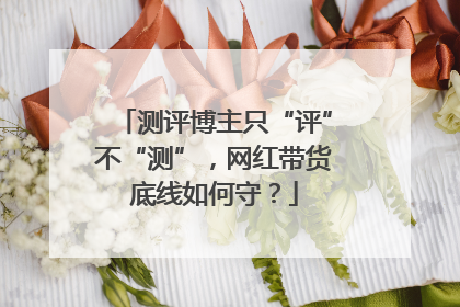 测评博主只“评”不“测”，网红带货底线如何守？
