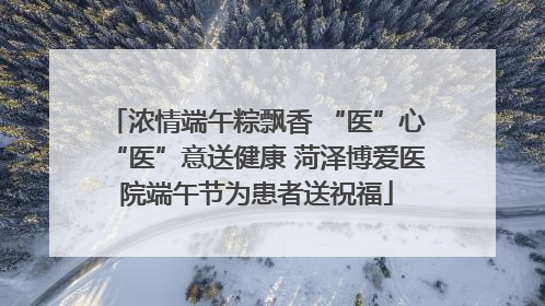 浓情端午粽飘香 “医”心“医”意送健康 菏泽博爱医院端午节为患者送祝福