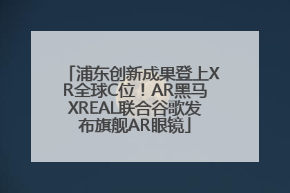 浦东创新成果登上XR全球C位！AR黑马XREAL联合谷歌发布旗舰AR眼镜