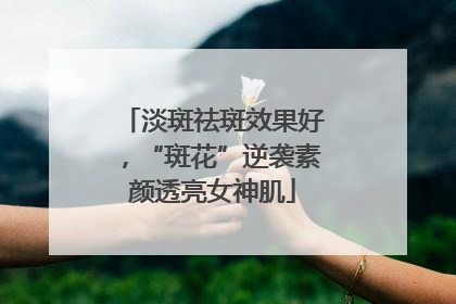 淡斑祛斑效果好，“斑花”逆袭素颜透亮女神肌