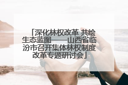 深化林权改革 共绘生态蓝图——山西省临汾市召开集体林权制度改革专题研讨会