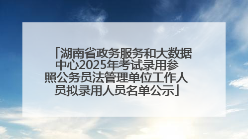 湖南省政务服务和大数据中心2025年考试录用参照公务员法管理单位工作人员拟录用人员名单公示