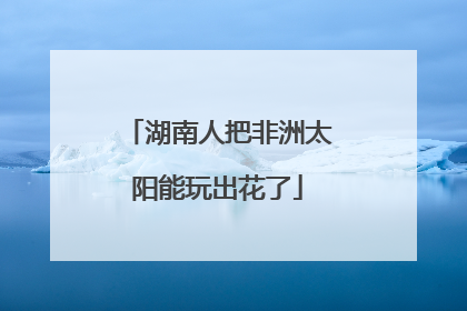 湖南人把非洲太阳能玩出花了