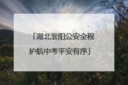湖北襄阳公安全程护航中考平安有序