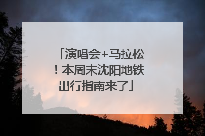 演唱会+马拉松！本周末沈阳地铁出行指南来了