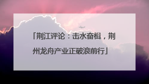 荆江评论：击水奋楫，荆州龙舟产业正破浪前行