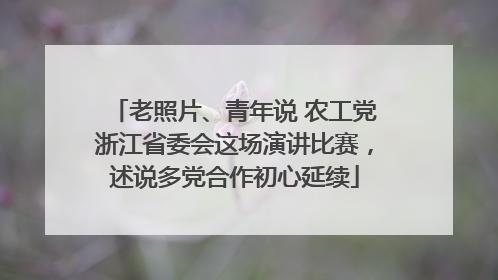 老照片、青年说 农工党浙江省委会这场演讲比赛，述说多党合作初心延续