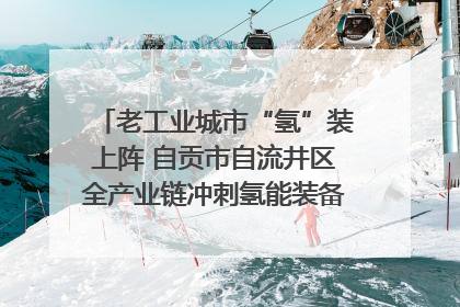 老工业城市“氢”装上阵 自贡市自流井区全产业链冲刺氢能装备制造新高地｜美好生活有“盐”味