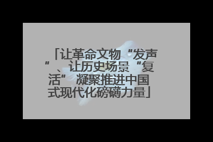 让革命文物“发声”、让历史场景“复活” 凝聚推进中国式现代化磅礴力量