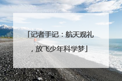 记者手记：航天观礼，放飞少年科学梦