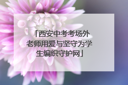 西安中考考场外 老师用爱与坚守为学生编织守护网