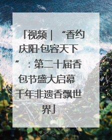 视频｜“香约庆阳·包容天下”：第二十届香包节盛大启幕 千年非遗香飘世界