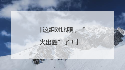 这组对比照，“火出圈”了！