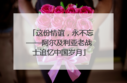这份情谊，永不忘——阿尔及利亚老战士追忆中国岁月