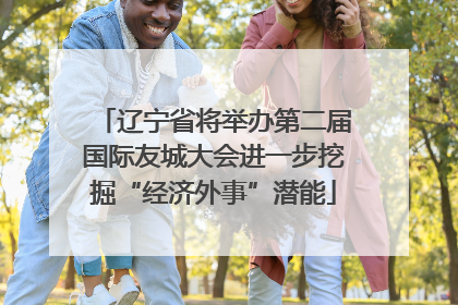 辽宁省将举办第二届国际友城大会进一步挖掘“经济外事”潜能