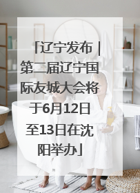 辽宁发布｜第二届辽宁国际友城大会将于6月12日至13日在沈阳举办